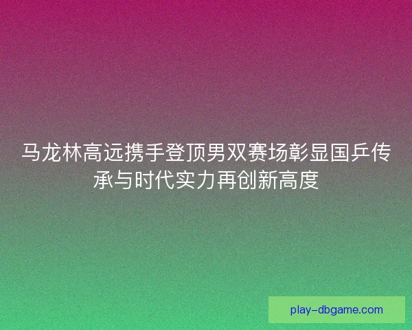 马龙林高远携手登顶男双赛场彰显国乒传承与时代实力再创新高度