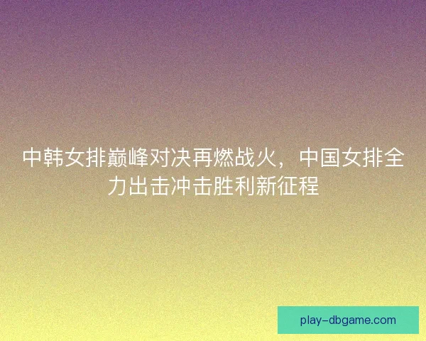 中韩女排巅峰对决再燃战火，中国女排全力出击冲击胜利新征程