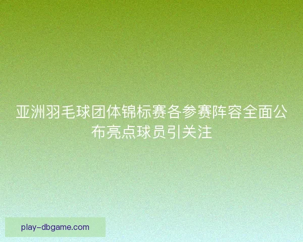 亚洲羽毛球团体锦标赛各参赛阵容全面公布亮点球员引关注